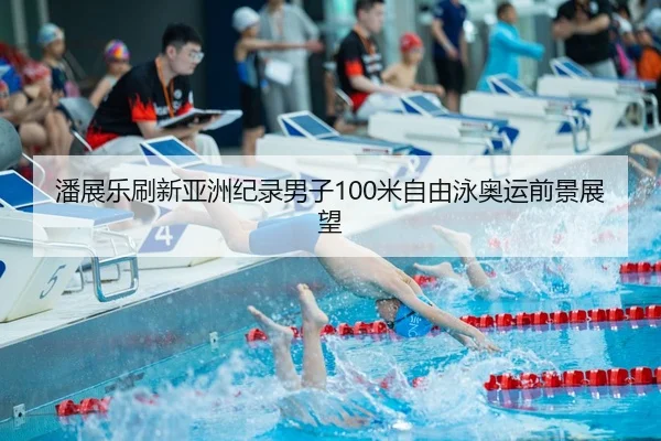 潘展乐刷新亚洲纪录男子100米自由泳奥运前景展望