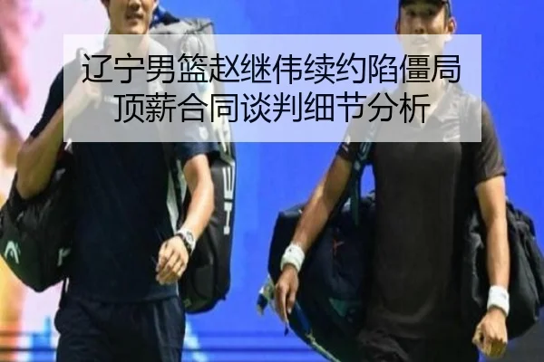 辽宁男篮赵继伟续约陷僵局 顶薪合同谈判细节分析