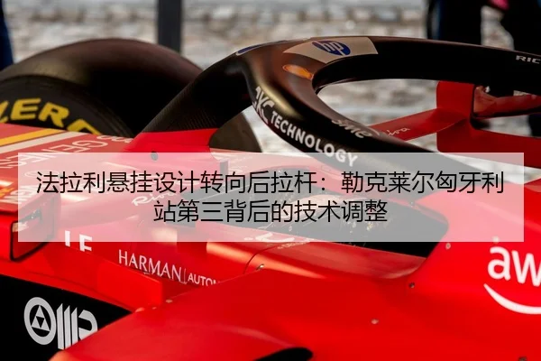法拉利悬挂设计转向后拉杆：勒克莱尔匈牙利站第三背后的技术调整