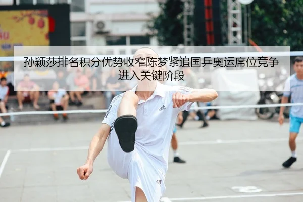 孙颖莎排名积分优势收窄陈梦紧追国乒奥运席位竞争进入关键阶段